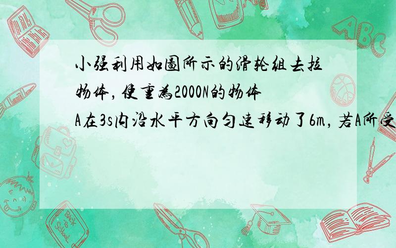 小强利用如图所示的滑轮组去拉物体，使重为2000N的物体A在3s内沿水平方向匀速移动了6m，若A所受地面的摩擦力f=60