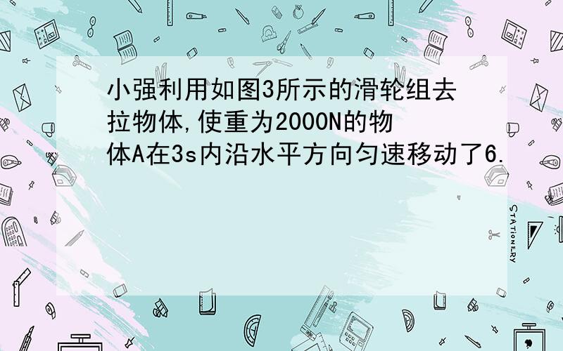 小强利用如图3所示的滑轮组去拉物体,使重为2000N的物体A在3s内沿水平方向匀速移动了6.