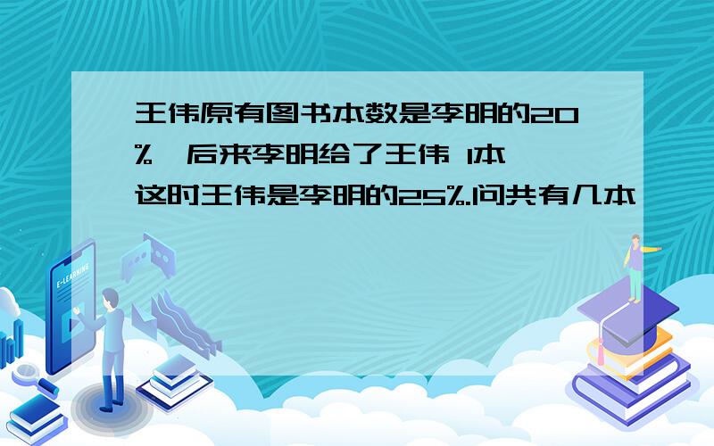 王伟原有图书本数是李明的20%,后来李明给了王伟 1本,这时王伟是李明的25%.问共有几本、