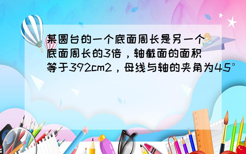 某圆台的一个底面周长是另一个底面周长的3倍，轴截面的面积等于392cm2，母线与轴的夹角为45°，则这个圆台的高为（