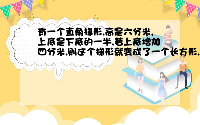 有一个直角梯形,高是六分米,上底是下底的一半,若上底增加四分米,则这个梯形就变成了一个长方形,原