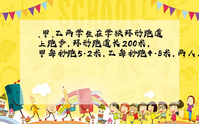 、甲、乙两学生在学校环形跑道上跑步,环形跑道长200米,甲每秒跑5·2米,乙每秒跑4·8米,两人从同一地点