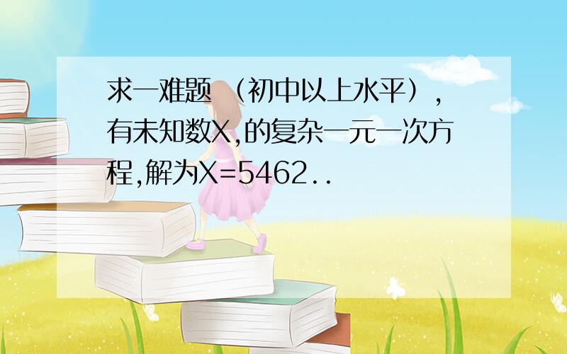 求一难题 （初中以上水平）,有未知数X,的复杂一元一次方程,解为X=5462..