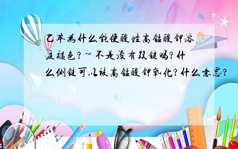 乙苯为什么能使酸性高锰酸钾溶液褪色?~不是没有双键吗?什么侧链可以被高锰酸钾氧化?什么意思?