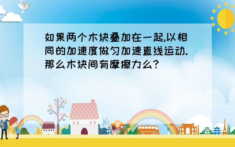 如果两个木块叠加在一起,以相同的加速度做匀加速直线运动.那么木块间有摩擦力么?