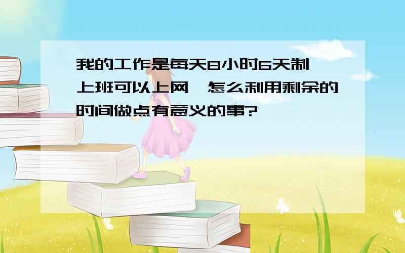 我的工作是每天8小时6天制,上班可以上网,怎么利用剩余的时间做点有意义的事?