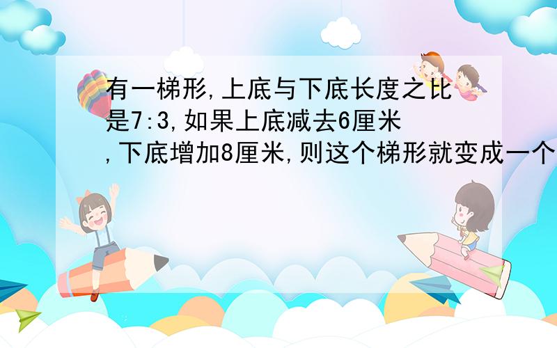 有一梯形,上底与下底长度之比是7:3,如果上底减去6厘米,下底增加8厘米,则这个梯形就变成一个长方形,求