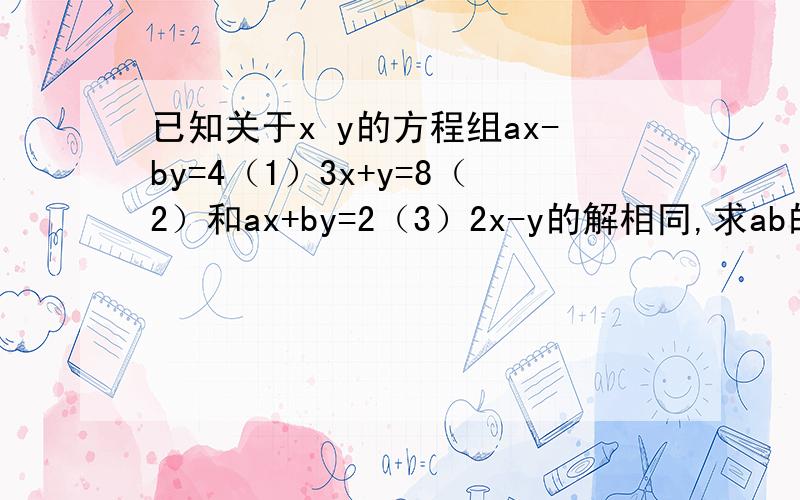 已知关于x y的方程组ax-by=4（1）3x+y=8（2）和ax+by=2（3）2x-y的解相同,求ab的值