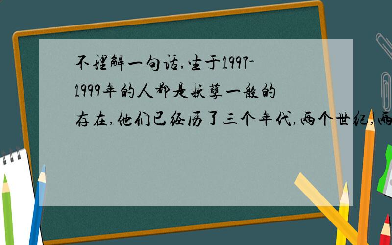 不理解一句话,生于1997-1999年的人都是妖孽一般的存在,他们已经历了三个年代,两个世纪,两个千年,但是他们还不到1