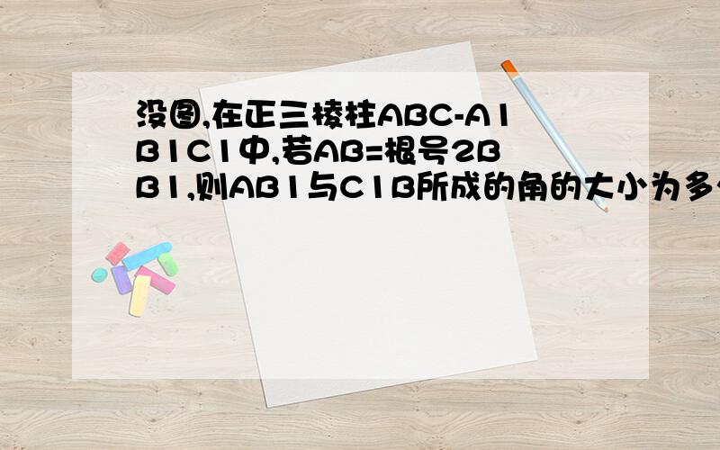 没图,在正三棱柱ABC-A1B1C1中,若AB=根号2BB1,则AB1与C1B所成的角的大小为多少度.别从网上复制