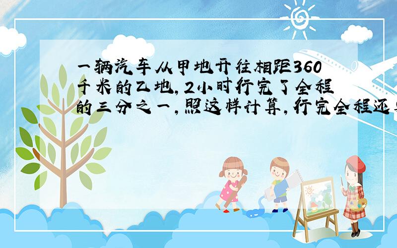 一辆汽车从甲地开往相距360千米的乙地,2小时行完了全程的三分之一,照这样计算,行完全程还要几小时?