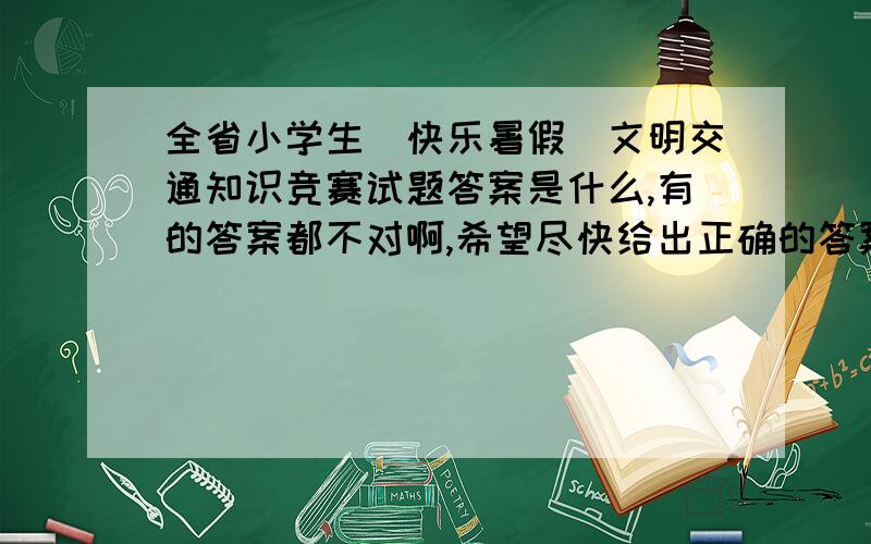 全省小学生＂快乐暑假＂文明交通知识竞赛试题答案是什么,有的答案都不对啊,希望尽快给出正确的答案啊.