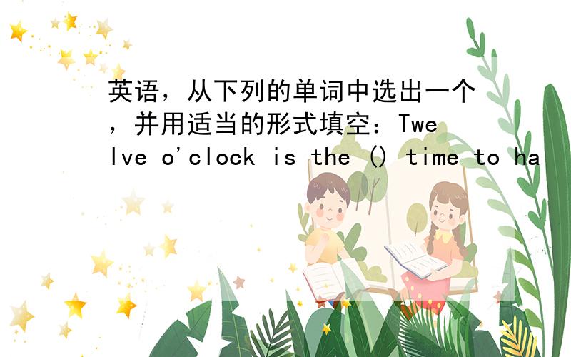 英语，从下列的单词中选出一个，并用适当的形式填空：Twelve o'clock is the () time to ha