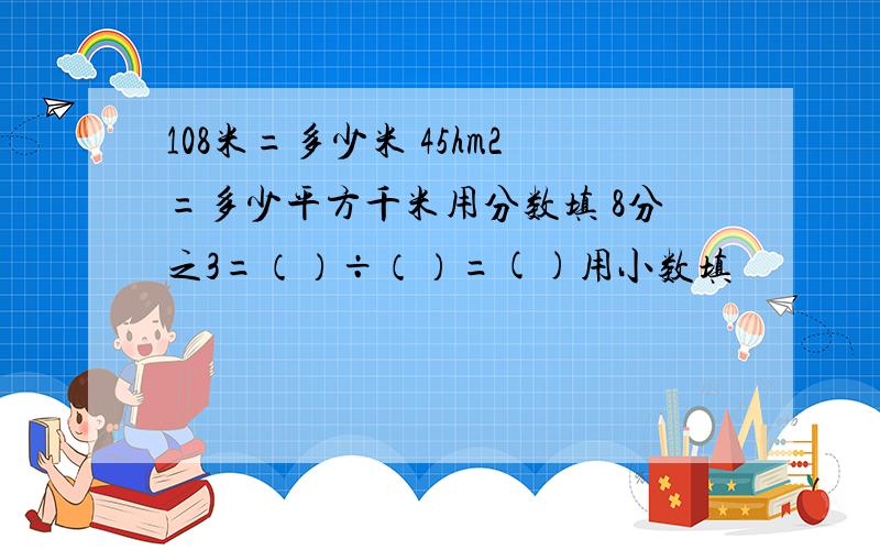 108米=多少米 45hm2=多少平方千米用分数填 8分之3=（）÷（）=()用小数填