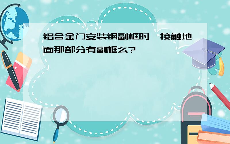 铝合金门安装钢副框时,接触地面那部分有副框么?