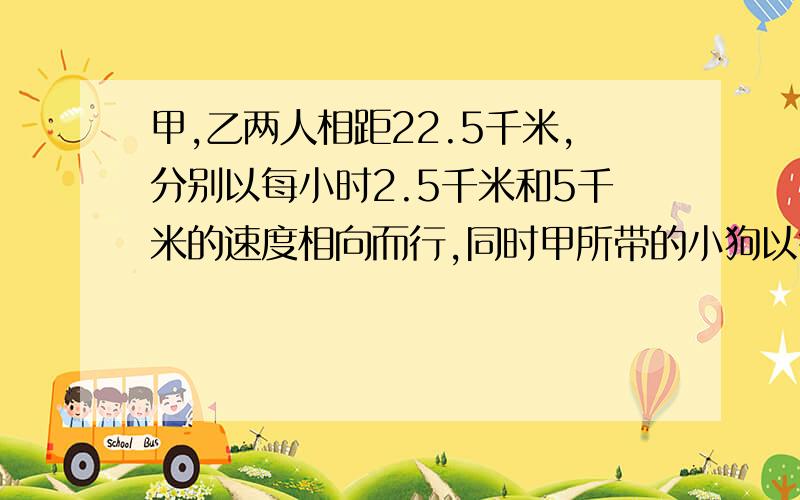 甲,乙两人相距22.5千米,分别以每小时2.5千米和5千米的速度相向而行,同时甲所带的小狗以每小时7.5千米的速度奔向乙