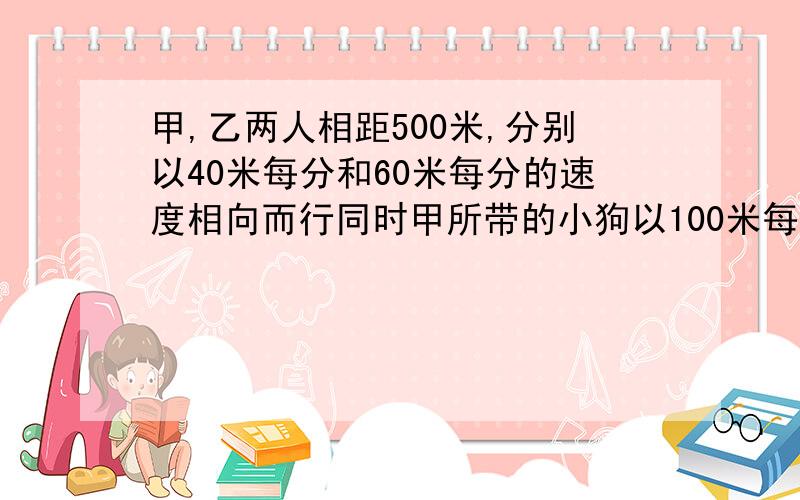 甲,乙两人相距500米,分别以40米每分和60米每分的速度相向而行同时甲所带的小狗以100米每分的速度奔相乙,