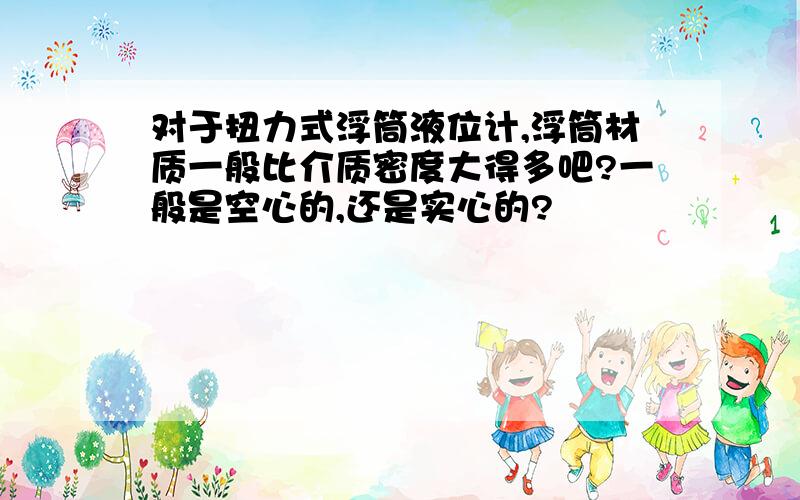 对于扭力式浮筒液位计,浮筒材质一般比介质密度大得多吧?一般是空心的,还是实心的?