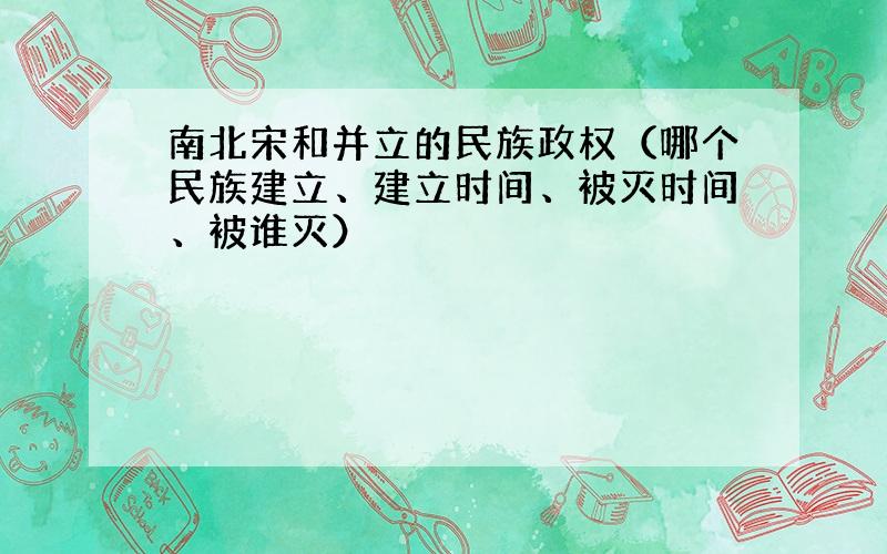 南北宋和并立的民族政权（哪个民族建立、建立时间、被灭时间、被谁灭）