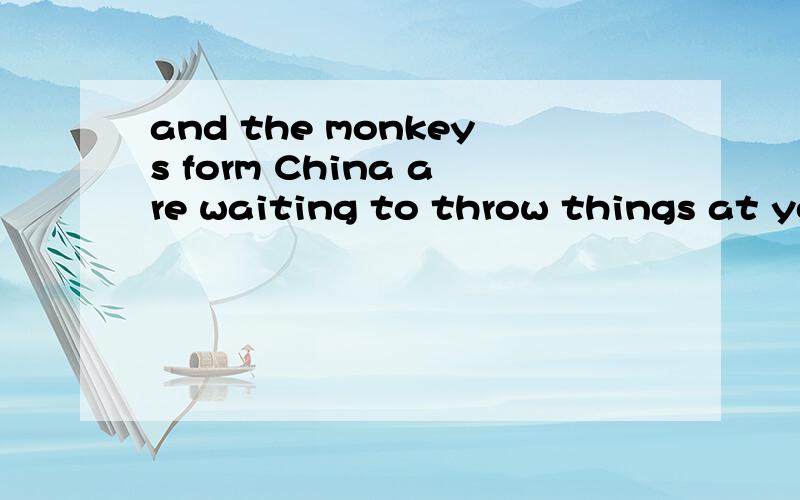 and the monkeys form China are waiting to throw things at yo