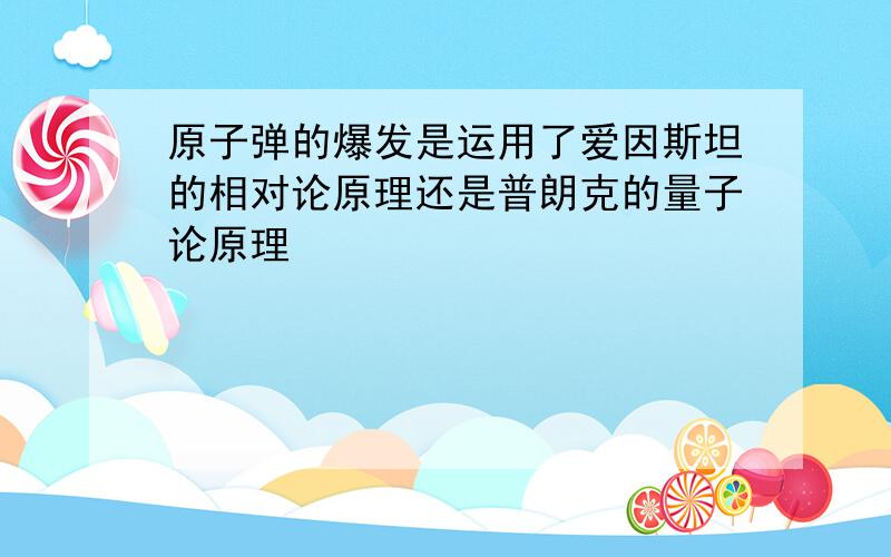 原子弹的爆发是运用了爱因斯坦的相对论原理还是普朗克的量子论原理