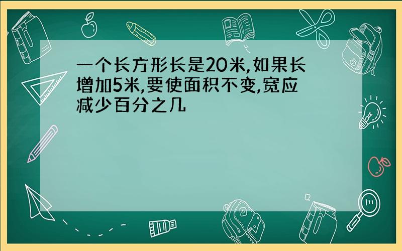 一个长方形长是20米,如果长增加5米,要使面积不变,宽应减少百分之几