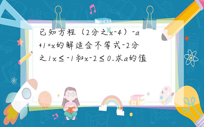 已知方程（2分之x-4）-a+1=x的解适合不等式-2分之1x≤-1和x-2≤0.求a的值