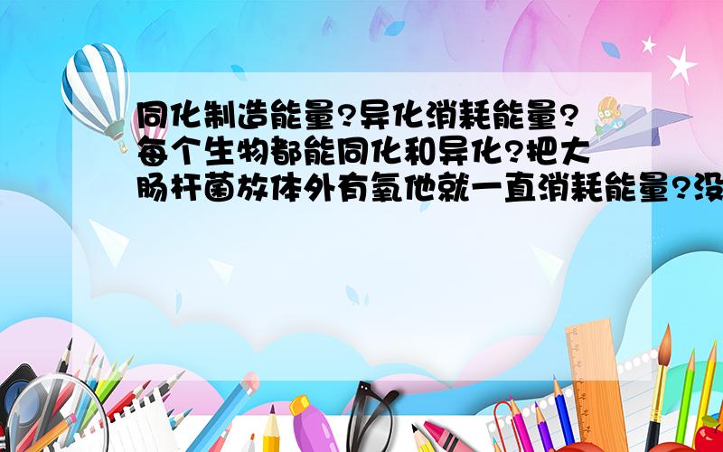 同化制造能量?异化消耗能量?每个生物都能同化和异化?把大肠杆菌放体外有氧他就一直消耗能量?没能量了咋半?死还是不分解?酵