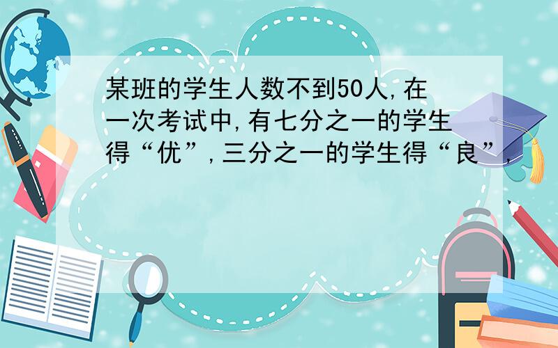 某班的学生人数不到50人,在一次考试中,有七分之一的学生得“优”,三分之一的学生得“良”,