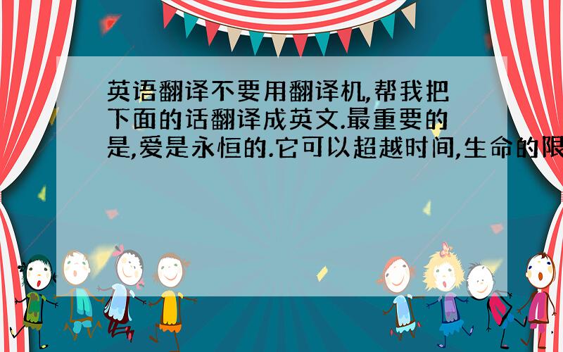 英语翻译不要用翻译机,帮我把下面的话翻译成英文.最重要的是,爱是永恒的.它可以超越时间,生命的限制,使人放弃对金钱的追求