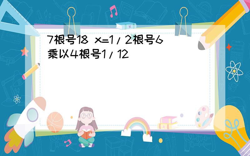 7根号18 x=1/2根号6乘以4根号1/12