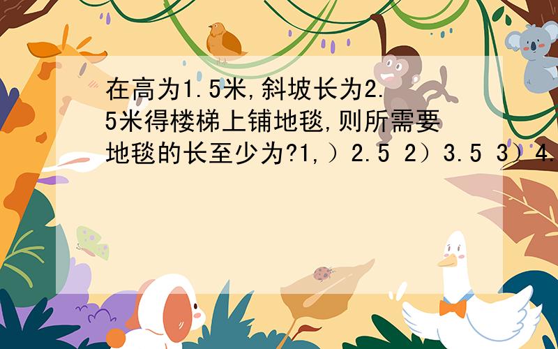 在高为1.5米,斜坡长为2.5米得楼梯上铺地毯,则所需要地毯的长至少为?1,）2.5 2）3.5 3）4.5 4）6