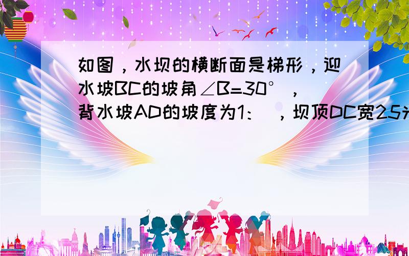 如图，水坝的横断面是梯形，迎水坡BC的坡角∠B=30°，背水坡AD的坡度为1： ，坝顶DC宽25米，坝高CE是45米，求