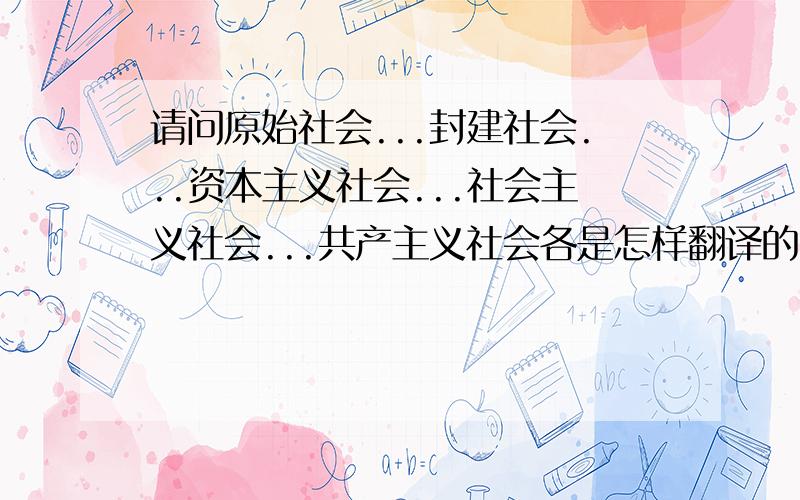 请问原始社会...封建社会...资本主义社会...社会主义社会...共产主义社会各是怎样翻译的?