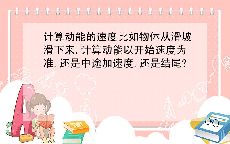 计算动能的速度比如物体从滑坡滑下来,计算动能以开始速度为准,还是中途加速度,还是结尾?