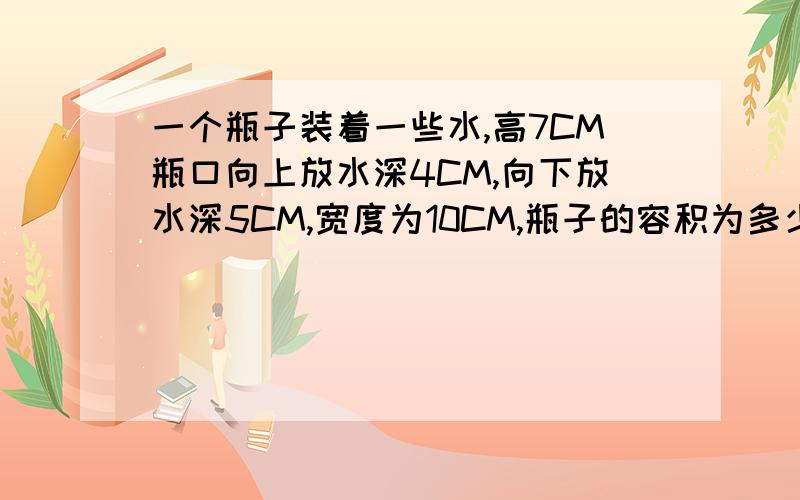 一个瓶子装着一些水,高7CM瓶口向上放水深4CM,向下放水深5CM,宽度为10CM,瓶子的容积为多少?