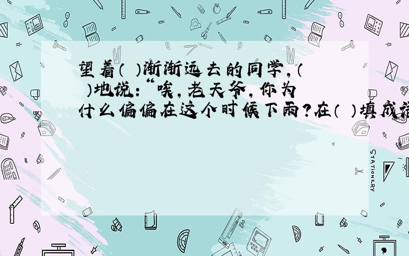 望着（ ）渐渐远去的同学,（ ）地说：“唉,老天爷,你为什么偏偏在这个时候下雨?在（ ）填成语