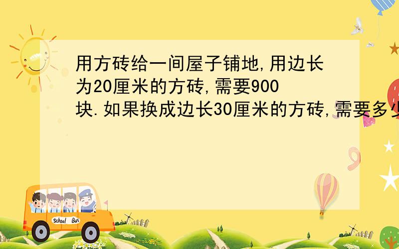 用方砖给一间屋子铺地,用边长为20厘米的方砖,需要900块.如果换成边长30厘米的方砖,需要多少块?