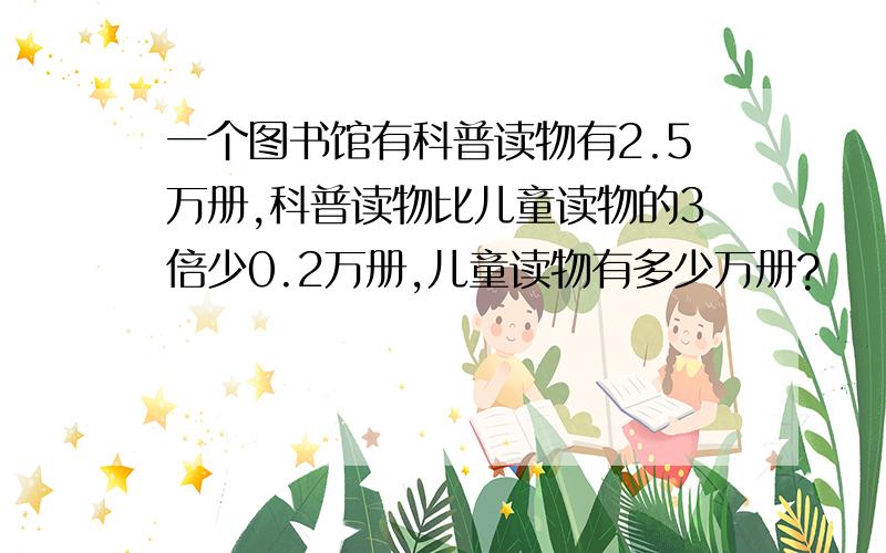 一个图书馆有科普读物有2.5万册,科普读物比儿童读物的3倍少0.2万册,儿童读物有多少万册?