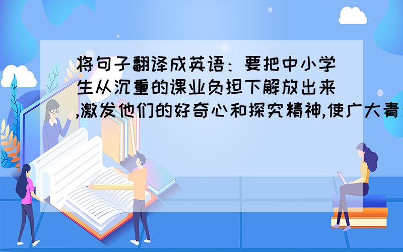 将句子翻译成英语：要把中小学生从沉重的课业负担下解放出来,激发他们的好奇心和探究精神,使广大青少年