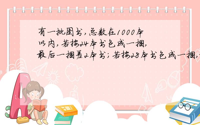 有一批图书,总数在1000本以内,若按24本书包成一捆,最后一捆差2本书；若按28本书包成一捆,最后一捆还是差2本书；若