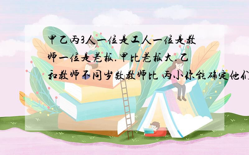 甲乙丙3人一位是工人一位是教师一位是老板.甲比老板大.乙和教师不同岁数教师比 丙小你能确定他们各自职