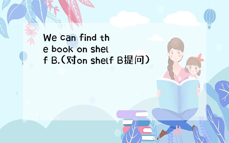 We can find the book on shelf B.(对on shelf B提问)