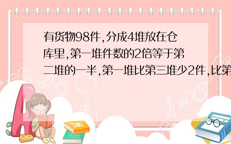 有货物98件,分成4堆放在仓库里,第一堆件数的2倍等于第二堆的一半,第一堆比第三堆少2件,比第四堆多2件.各堆分别有货物