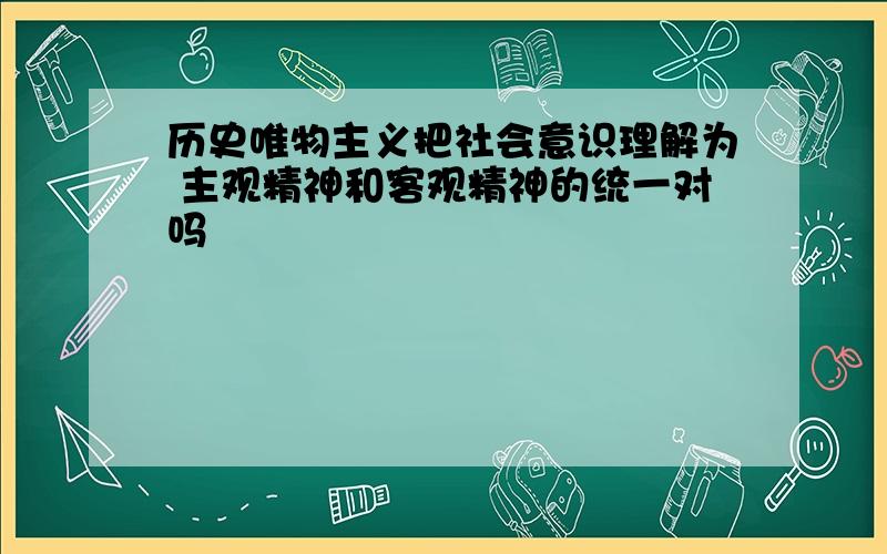 历史唯物主义把社会意识理解为 主观精神和客观精神的统一对吗