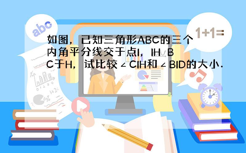 如图，已知三角形ABC的三个内角平分线交于点I，IH⊥BC于H，试比较∠CIH和∠BID的大小．