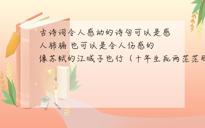 古诗词令人感动的诗句可以是感人肺腑 也可以是令人伤感的 像苏轼的江城子也行（十年生死两茫茫那首）越多越好最好是全首 还有