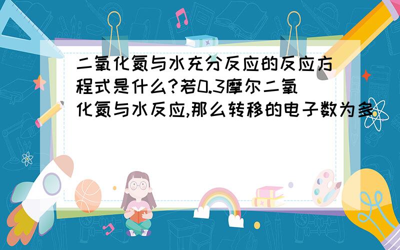 二氧化氮与水充分反应的反应方程式是什么?若0.3摩尔二氧化氮与水反应,那么转移的电子数为多