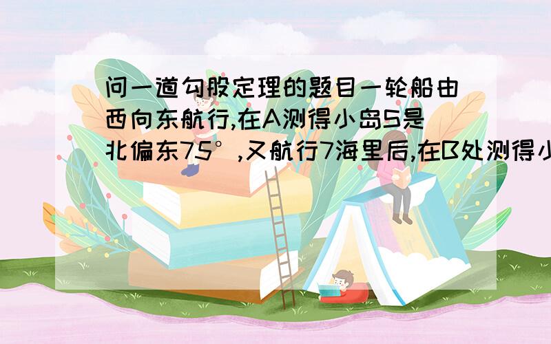 问一道勾股定理的题目一轮船由西向东航行,在A测得小岛S是北偏东75°,又航行7海里后,在B处测得小岛S是北偏东60°,若