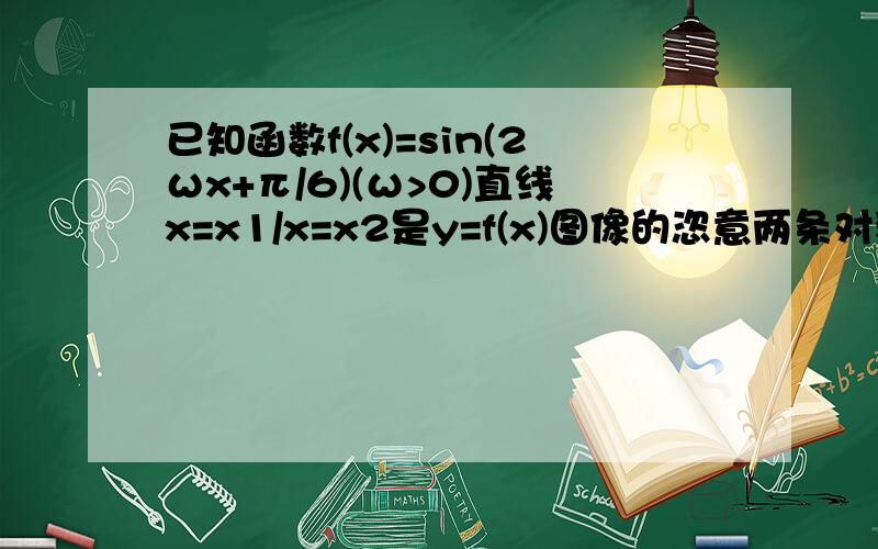 已知函数f(x)=sin(2ωx+π/6)(ω>0)直线x=x1/x=x2是y=f(x)图像的恣意两条对称轴,且丨x1-